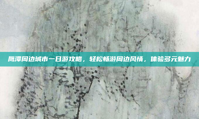 鹰潭周边城市一日游攻略,轻松畅游周边风情,体验多元魅力