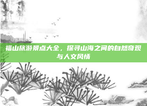 福山旅游景点大全，探寻山海之间的自然奇观与人文风情