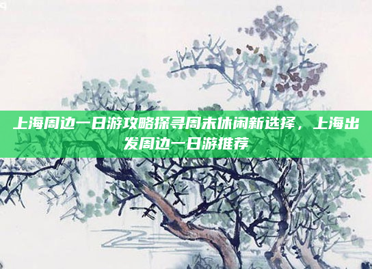上海周边一日游攻略探寻周末休闲新选择，上海出发周边一日游推荐