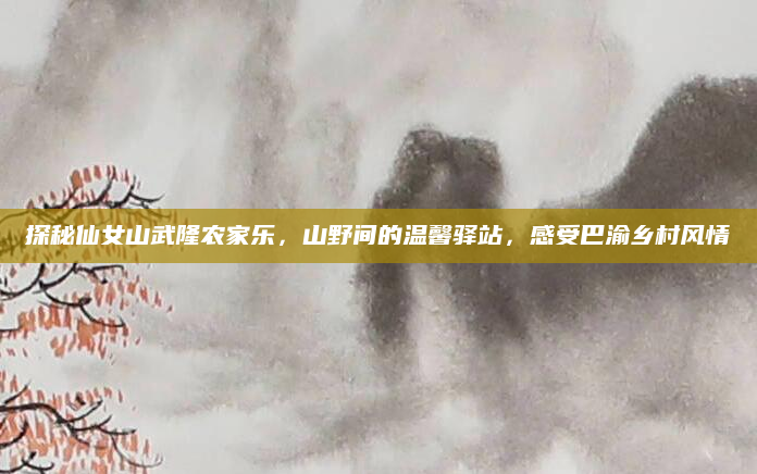 探秘仙女山武隆农家乐，山野间的温馨驿站，感受巴渝乡村风情