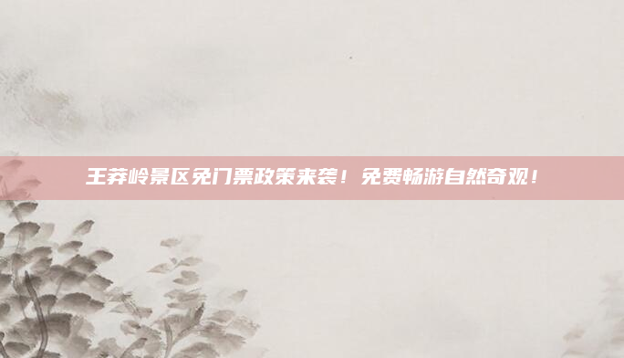 王莽岭景区免门票政策来袭!免费畅游自然奇观!