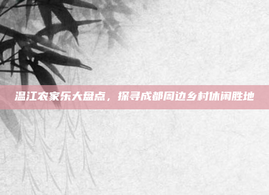 温江农家乐大盘点，探寻成都周边乡村休闲胜地
