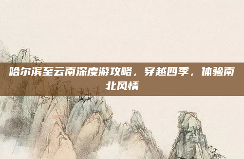 哈尔滨至云南深度游攻略,穿越四季,体验南北风情