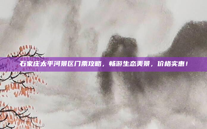 石家庄太平河景区门票攻略,畅游生态美景,价格实惠!