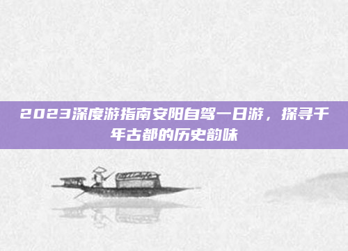 2023深度游指南安阳自驾一日游,探寻千年古都的历史韵味