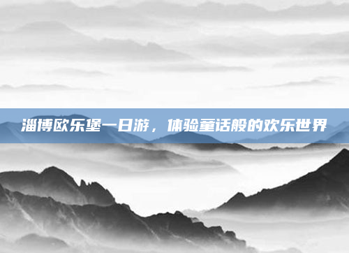 淄博欧乐堡一日游,体验童话般的欢乐世界