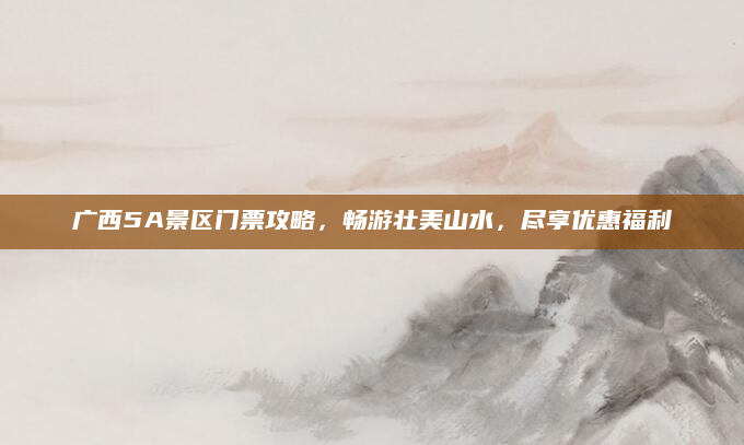 广西5A景区门票攻略，畅游壮美山水，尽享优惠福利