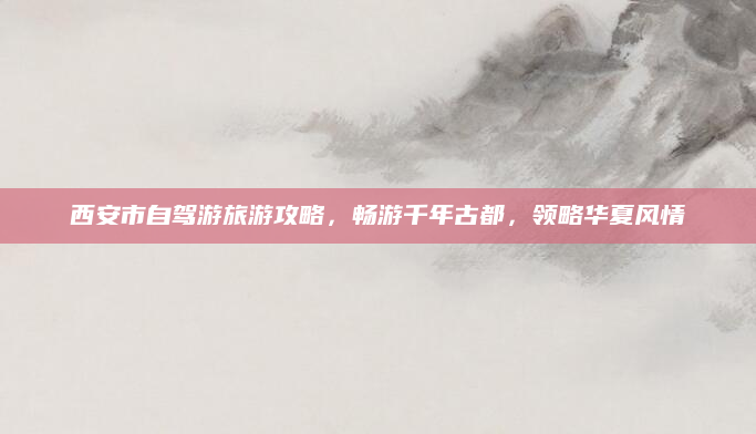 西安市自驾游旅游攻略,畅游千年古都,领略华夏风情