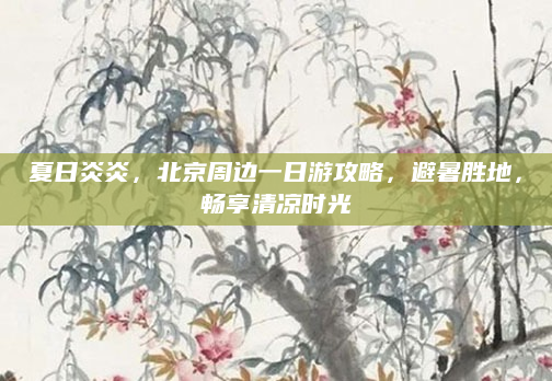 夏日炎炎,北京周边一日游攻略,避暑胜地,畅享清凉时光