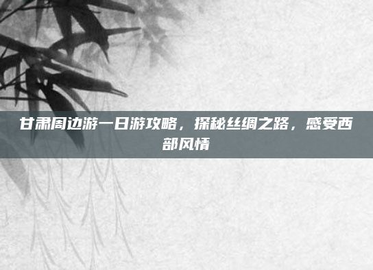 甘肃周边游一日游攻略，探秘丝绸之路，感受西部风情