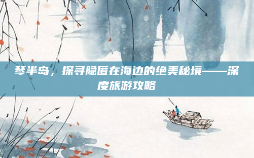 琴半岛,探寻隐匿在海边的绝美秘境——深度旅游攻略