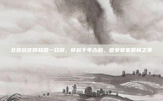 北京故宫颐和园一日游,穿越千年古韵,感受皇家园林之美