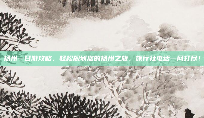 扬州一日游攻略，轻松规划您的扬州之旅，旅行社电话一网打尽！