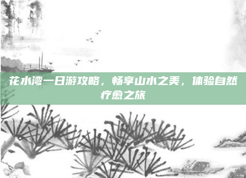 花水湾一日游攻略,畅享山水之美,体验自然疗愈之旅