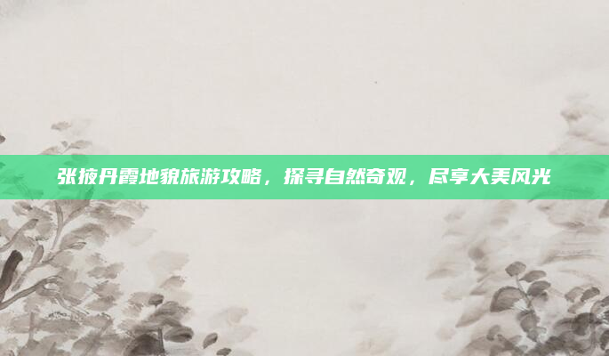 张掖丹霞地貌旅游攻略,探寻自然奇观,尽享大美风光