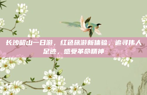 长沙韶山一日游,红色旅游新体验,追寻伟人足迹,感受革命精神