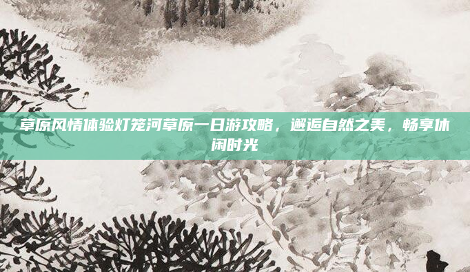 草原风情体验灯笼河草原一日游攻略,邂逅自然之美,畅享休闲时光