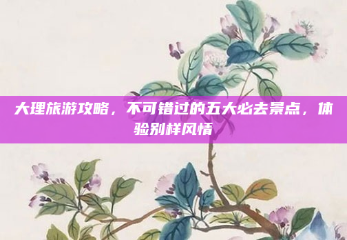 大理旅游攻略，不可错过的五大必去景点，体验别样风情