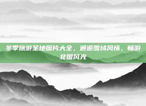 冬季旅游圣地图片大全,邂逅雪域风情,畅游北国风光