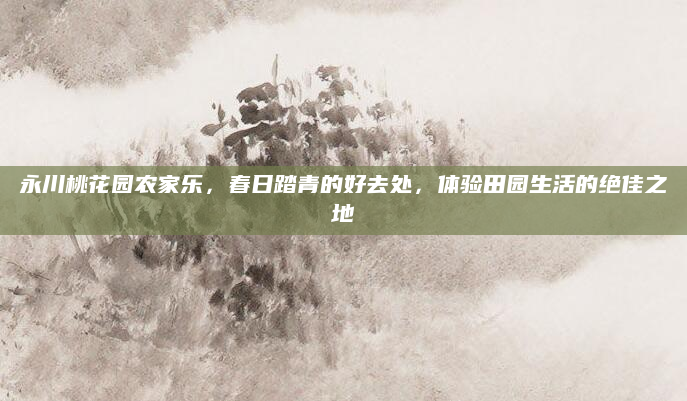 永川桃花园农家乐，春日踏青的好去处，体验田园生活的绝佳之地