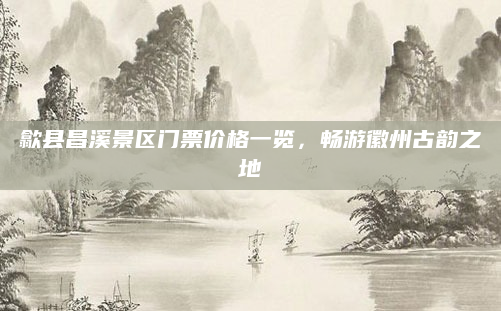 歙县昌溪景区门票价格一览，畅游徽州古韵之地