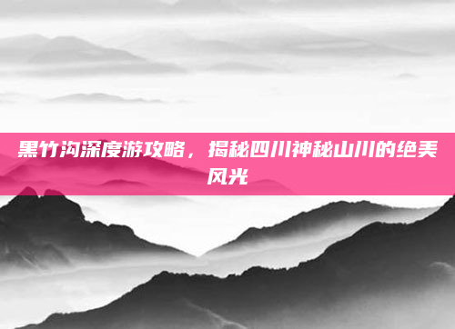 黑竹沟深度游攻略，揭秘四川神秘山川的绝美风光