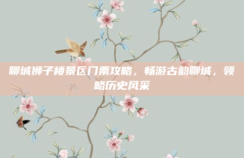 聊城狮子楼景区门票攻略，畅游古韵聊城，领略历史风采