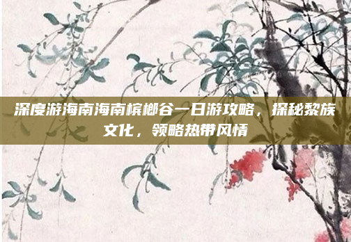 深度游海南海南槟榔谷一日游攻略,探秘黎族文化,领略热带风情