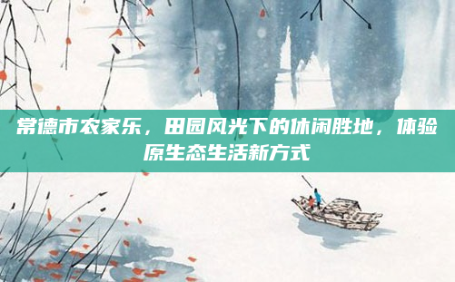 常德市农家乐，田园风光下的休闲胜地，体验原生态生活新方式