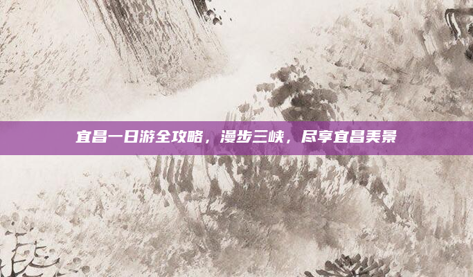 宜昌一日游全攻略，漫步三峡，尽享宜昌美景