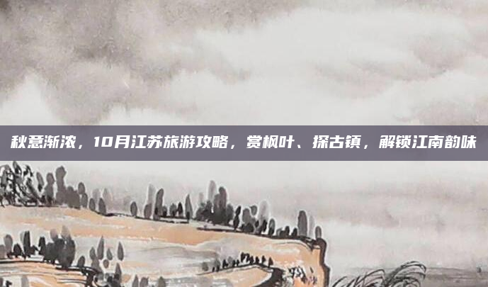 秋意渐浓，10月江苏旅游攻略，赏枫叶、探古镇，解锁江南韵味