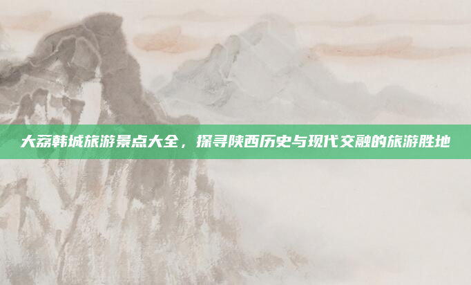 大荔韩城旅游景点大全,探寻陕西历史与现代交融的旅游胜地