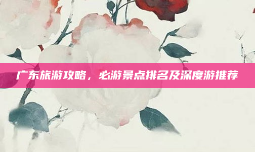 广东旅游攻略,必游景点排名及深度游推荐