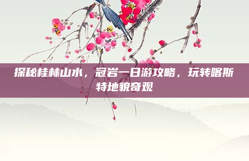 探秘桂林山水,冠岩一日游攻略,玩转喀斯特地貌奇观