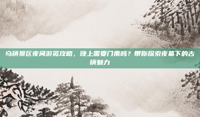 乌镇景区夜间游览攻略,晚上需要门票吗?带你探索夜幕下的古镇魅力