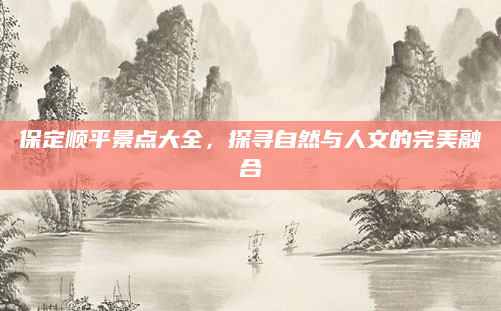 保定顺平景点大全，探寻自然与人文的完美融合