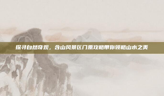 探寻自然奇观,含山风景区门票攻略带你领略山水之美