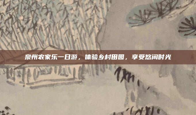 泉州农家乐一日游,体验乡村田园,享受悠闲时光