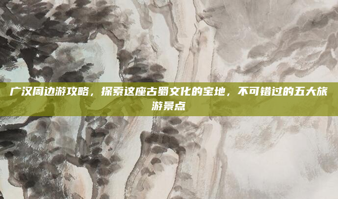 广汉周边游攻略,探索这座古蜀文化的宝地,不可错过的五大旅游景点