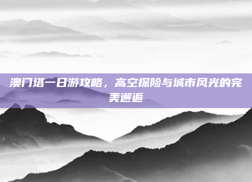 澳门塔一日游攻略，高空探险与城市风光的完美邂逅