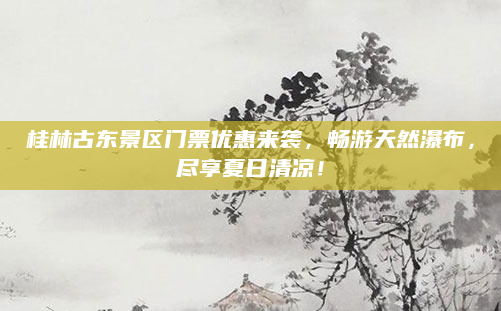 桂林古东景区门票优惠来袭，畅游天然瀑布，尽享夏日清凉！