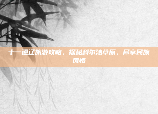 十一通辽旅游攻略,探秘科尔沁草原,尽享民族风情