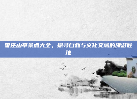 枣庄山亭景点大全,探寻自然与文化交融的旅游胜地