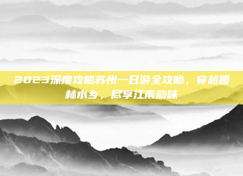 2023深度攻略苏州一日游全攻略,穿越园林水乡,尽享江南韵味