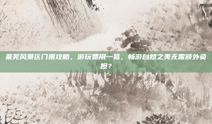 莱芜风景区门票攻略，游玩费用一览，畅游自然之美无需额外负担？
