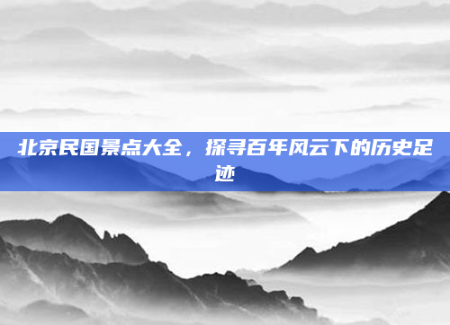 北京民国景点大全，探寻百年风云下的历史足迹
