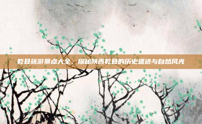 乾县旅游景点大全,探秘陕西乾县的历史遗迹与自然风光