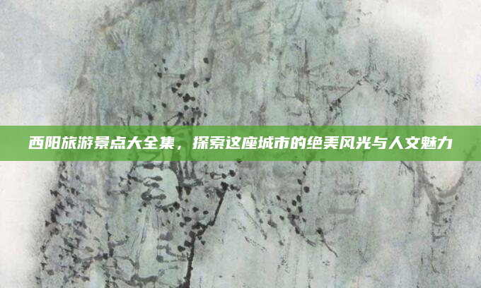 西阳旅游景点大全集,探索这座城市的绝美风光与人文魅力