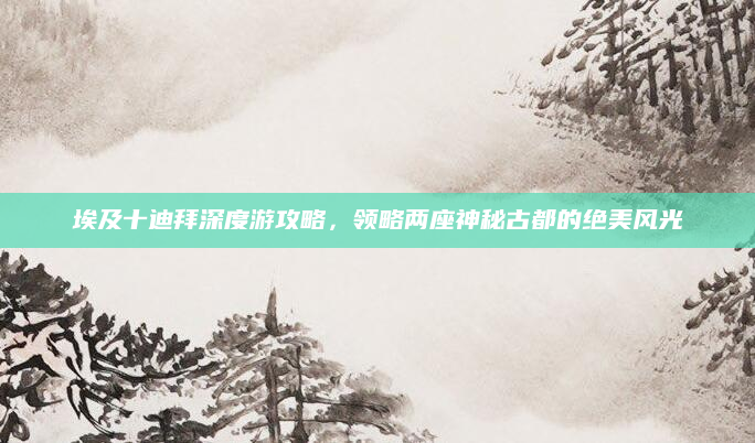埃及十迪拜深度游攻略，领略两座神秘古都的绝美风光