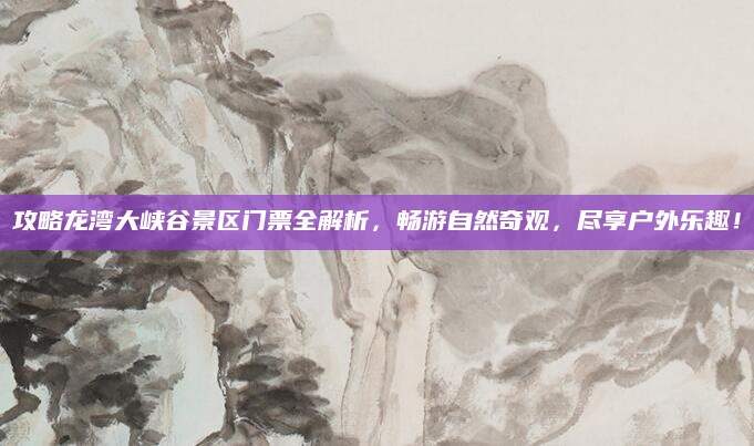 攻略龙湾大峡谷景区门票全解析,畅游自然奇观,尽享户外乐趣!